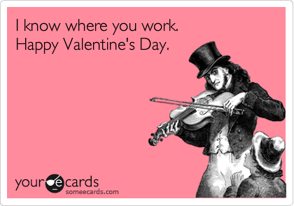 I know where you work.         Happy Valentine's Day.