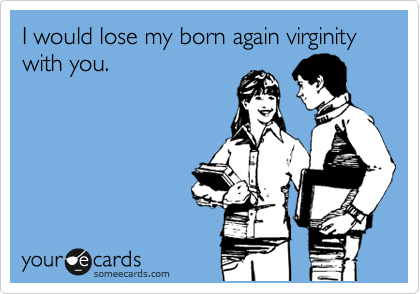 I would lose my born again virginity with you.