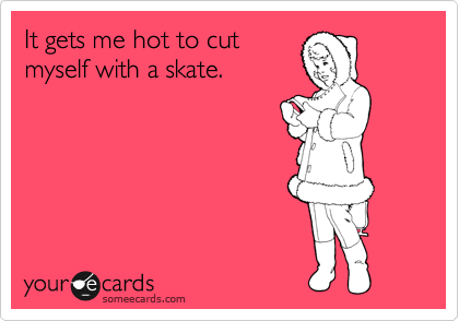 It gets me hot to cut
myself with a skate.