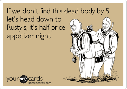 If we don't find this dead body by 5 let's head down to
Rusty's, it's half price
appetizer night.
