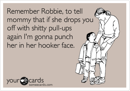 Remember Robbie, to tell
mommy that if she drops you
off with shitty pull-ups
again I'm gonna punch
her in her hooker face.