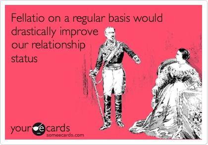 Fellatio on a regular basis would drastically improve
our relationship
status