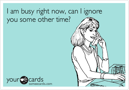 I am busy right now, can I ignore you some other time? 