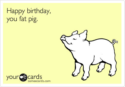 Happy birthday,
you fat pig.
