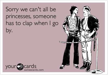 Sorry we can't all be
princesses, someone
has to clap when I go
by.