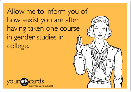 Allow me to inform you of
how sexist you are after
having taken one course
in gender studies in
college. 