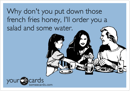Why don't you put down those french fries honey, I'll order you a salad and some water.