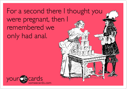 For a second there I thought you
were pregnant, then I
remembered we
only had anal.