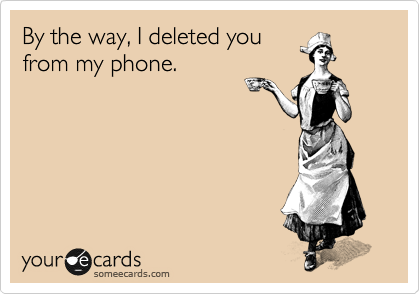 By the way, I deleted you
from my phone.
