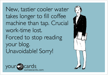 New, tastier cooler water
takes longer to fill coffee
machine than tap. Crucial
work-time lost.
Forced to stop reading 
your blog. 
Unavoidable! Sorry!