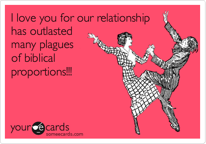 I love you for our relationship
has outlasted
many plagues
of biblical
proportions!!!