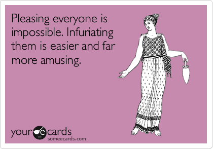 Pleasing everyone is
impossible. Infuriating
them is easier and far
more amusing.