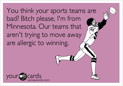 You think your sports teams are
bad? Bitch please, I'm from
Minnesota. Our teams that
aren't trying to move away
are allergic to winning.
