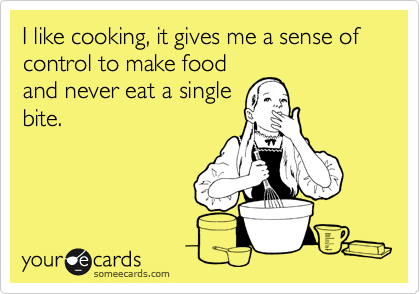 I like cooking, it gives me a sense of control to make food
and never eat a single
bite.