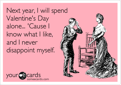 Next year, I will spend
Valentine's Day
alone... 'Cause I
know what I like,
and I never
disappoint myself.