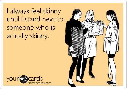 I always feel skinny
until I stand next to
someone who is
actually skinny. 