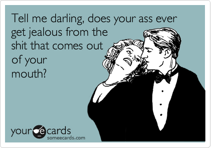 Tell me darling, does your ass ever get jealous from the
shit that comes out
of your
mouth?