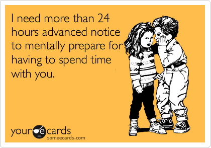 I need more than 24
hours advanced notice
to mentally prepare for
having to spend time
with you.