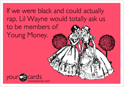 If we were black and could actually rap, Lil Wayne would totally ask us to be members of 
Young Money.