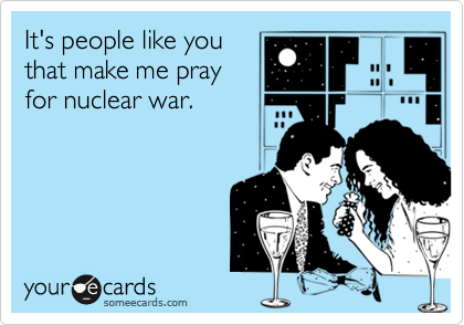 It's people like you
that make me pray
for nuclear war.
