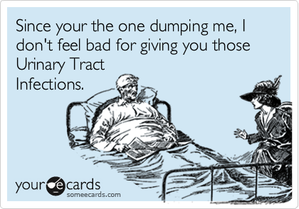 Since your the one dumping me, I don't feel bad for giving you those  Urinary Tract
Infections.