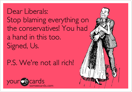 Dear Liberals:
Stop blaming everything on
the conservatives! You had
a hand in this too.
Signed, Us.

P.S. We're not all rich!