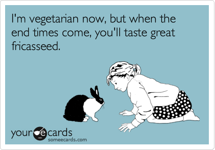 I'm vegetarian now, but when the end times come, you'll taste great fricasseed.