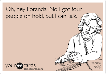 Oh, hey Loranda. No I got four
people on hold, but I can talk.