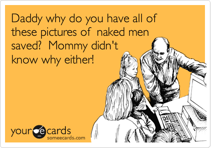 Daddy why do you have all of these pictures of  naked men
saved?  Mommy didn't
know why either!
