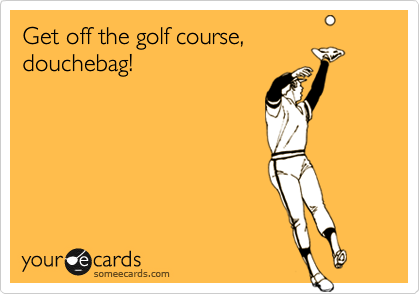 Get off the golf course,
douchebag!