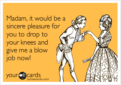 
Madam, it would be a
sincere pleasure for
you to drop to
your knees and
give me a blow
job now!