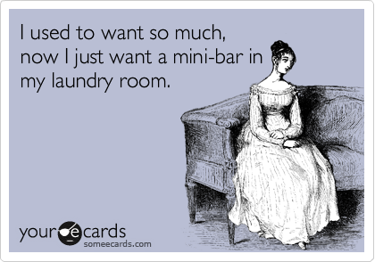 I used to want so much,
now I just want a mini-bar in
my laundry room.