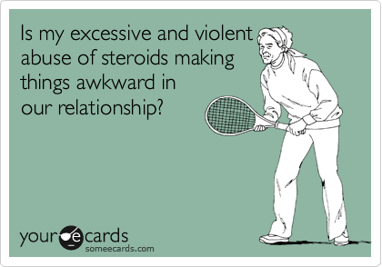 Is my excessive and violent
abuse of steroids making
things awkward in
our relationship?