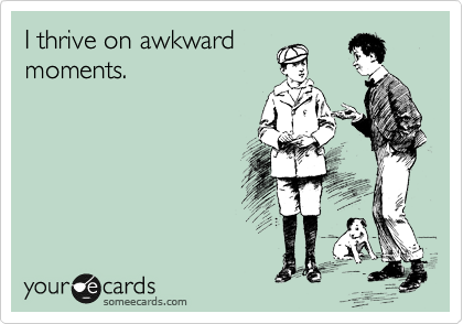I thrive on awkward
moments.