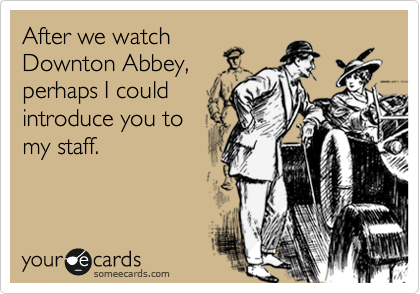 After we watch
Downton Abbey,
perhaps I could
introduce you to
my staff.
