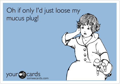 Oh if only I'd just loose my
mucus plug!