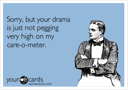 
Sorry, but your drama
is just not pegging 
very high on my
care-o-meter.