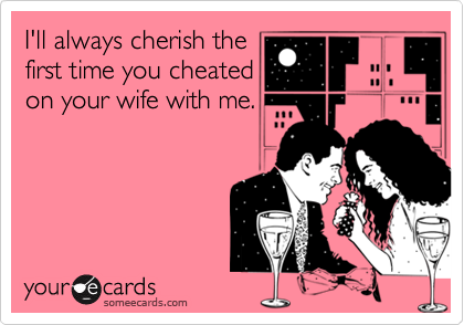 I'll always cherish the
first time you cheated
on your wife with me.