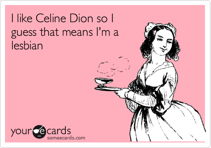 I like Celine Dion so I
guess that means I'm a
lesbian