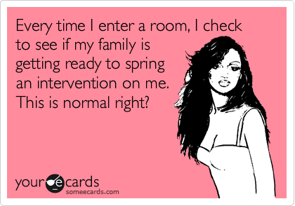 Every time I enter a room, I check to see if my family is
getting ready to spring
an intervention on me.
This is normal right?