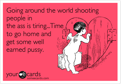 Going around the world shooting people in
the ass is tiring...Time
to go home and
get some well
earned pussy.