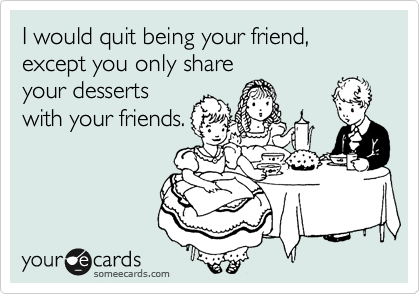 I would quit being your friend, except you only share
your desserts
with your friends.