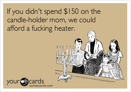 If you didn't spend %24150 on the candle-holder mom, we could afford a fucking heater.