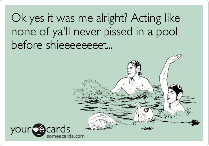 Ok yes it was me alright? Acting like none of ya'll never pissed in a pool before shieeeeeeeet...