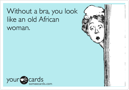 Without a bra, you look
like an old African
woman.