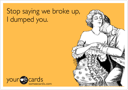 Stop saying we broke up,  
I dumped you. 