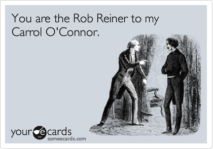 You are the Rob Reiner to my Carrol O'Connor. 