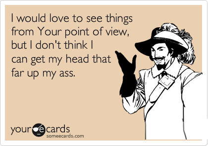 I would love to see things
from Your point of view,
but I don't think I
can get my head that
far up my ass.
