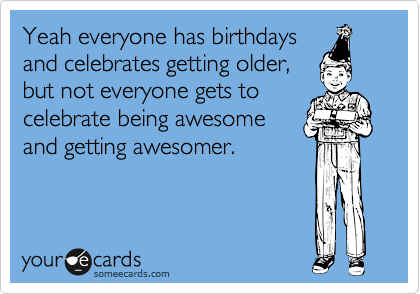 Yeah everyone has birthdays
and celebrates getting older,
but not everyone gets to
celebrate being awesome
and getting awesomer.