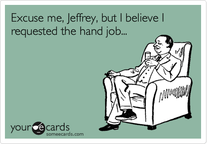 Excuse me, Jeffrey, but I believe I requested the hand job... 